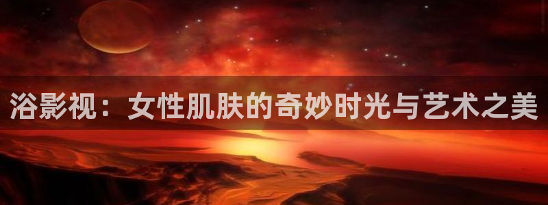 大地二在线观看高清版：浴影视：女性肌肤的奇妙时光与艺术之美